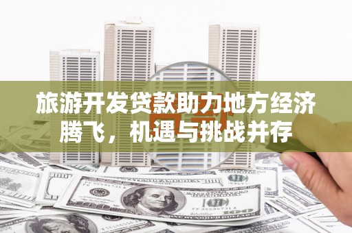 湖北旅游开发贷款助力地方经济腾飞，机遇与挑战并存