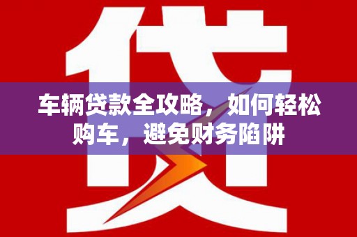 湖北车辆贷款全攻略，如何轻松购车，避免财务陷阱