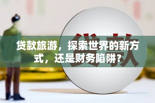 湖北贷款旅游，探索世界的新方式，还是财务陷阱？