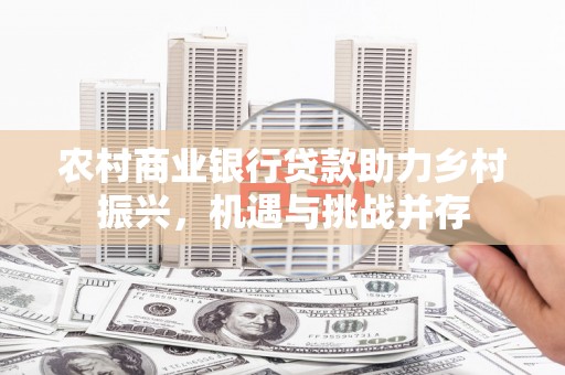 湖北农村商业银行贷款助力乡村振兴，机遇与挑战并存