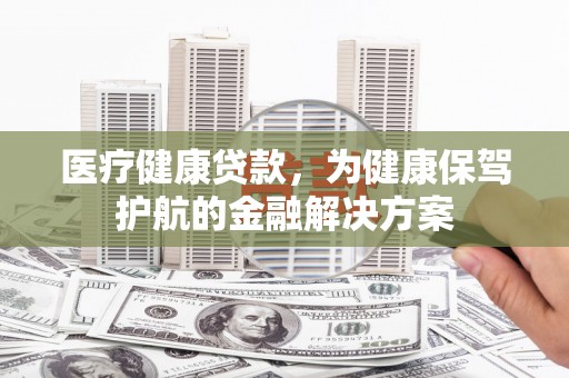 湖北医疗健康贷款，为健康保驾护航的金融解决方案